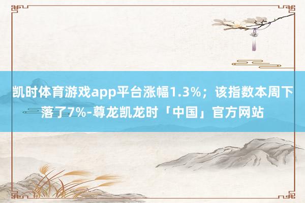 凯时体育游戏app平台涨幅1.3%；该指数本周下落了7%-尊龙凯龙时「中国」官方网站