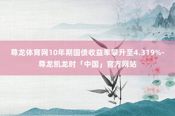 尊龙体育网10年期国债收益率攀升至4.319%-尊龙凯龙时「中国」官方网站