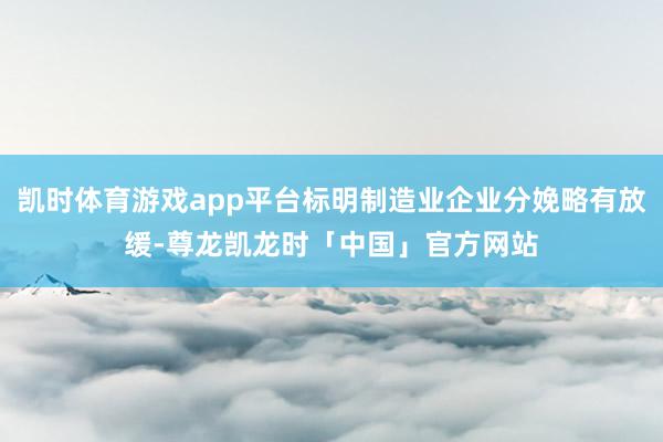凯时体育游戏app平台标明制造业企业分娩略有放缓-尊龙凯龙时「中国」官方网站