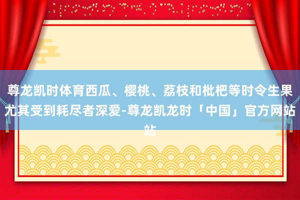 尊龙凯时体育西瓜、樱桃、荔枝和枇杷等时令生果尤其受到耗尽者深爱-尊龙凯龙时「中国」官方网站