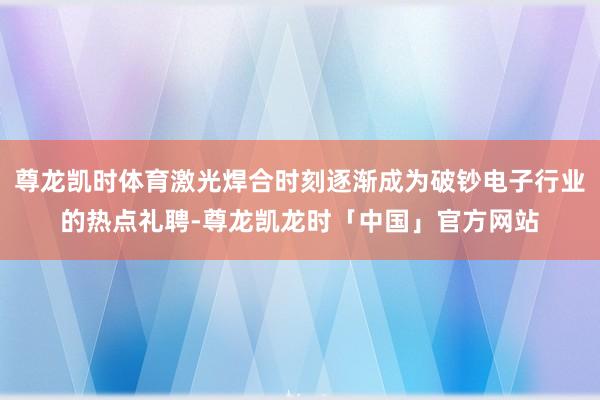 尊龙凯时体育激光焊合时刻逐渐成为破钞电子行业的热点礼聘-尊龙凯龙时「中国」官方网站
