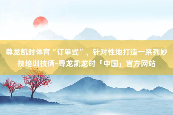 尊龙凯时体育“订单式”、针对性地打造一系列妙技培训技俩-尊龙凯龙时「中国」官方网站