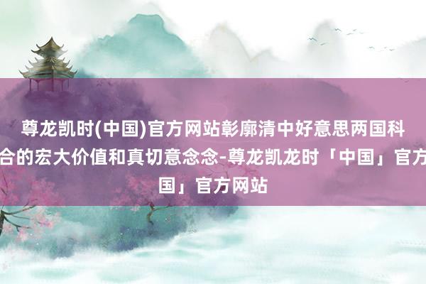 尊龙凯时(中国)官方网站彰廓清中好意思两国科技配合的宏大价值和真切意念念-尊龙凯龙时「中国」官方网站
