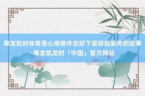 尊龙凯时体育悉心用情作念好下层民政服务的故事-尊龙凯龙时「中国」官方网站