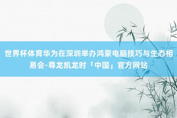 世界杯体育华为在深圳举办鸿蒙电脑技巧与生态相易会-尊龙凯龙时「中国」官方网站