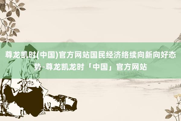 尊龙凯时(中国)官方网站国民经济络续向新向好态势-尊龙凯龙时「中国」官方网站