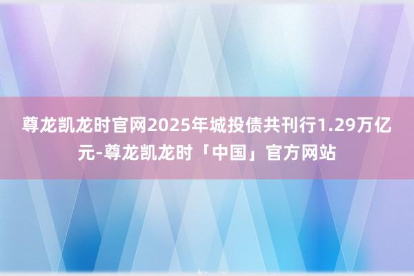 尊龙凯龙时官网2025年城投债共刊行1.29万亿元-尊龙凯龙时「中国」官方网站