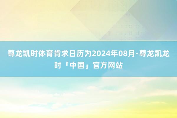 尊龙凯时体育肯求日历为2024年08月-尊龙凯龙时「中国」官方网站