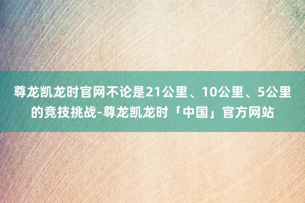 尊龙凯龙时官网不论是21公里、10公里、5公里的竞技挑战-尊龙凯龙时「中国」官方网站