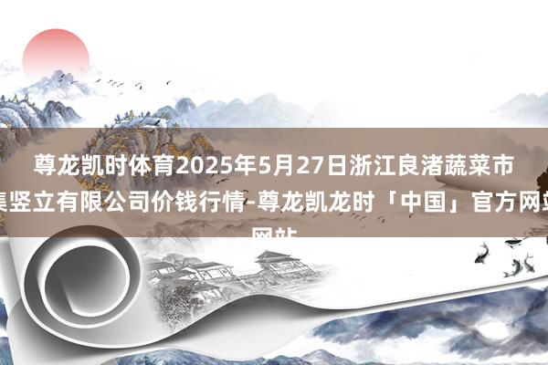 尊龙凯时体育2025年5月27日浙江良渚蔬菜市集竖立有限公司价钱行情-尊龙凯龙时「中国」官方网站
