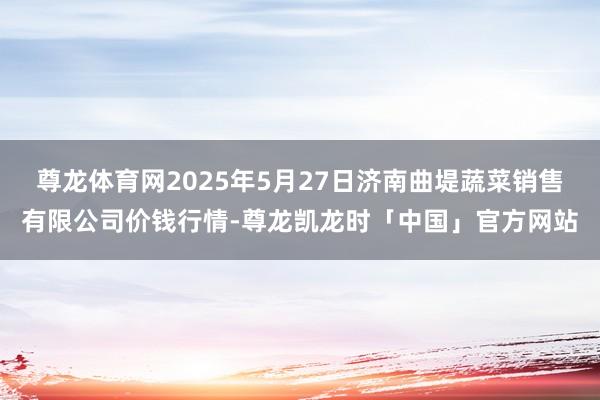 尊龙体育网2025年5月27日济南曲堤蔬菜销售有限公司价钱行情-尊龙凯龙时「中国」官方网站