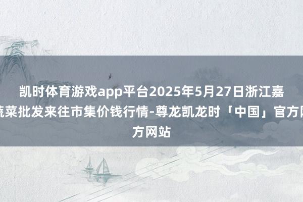 凯时体育游戏app平台2025年5月27日浙江嘉兴蔬菜批发来往市集价钱行情-尊龙凯龙时「中国」官方网站