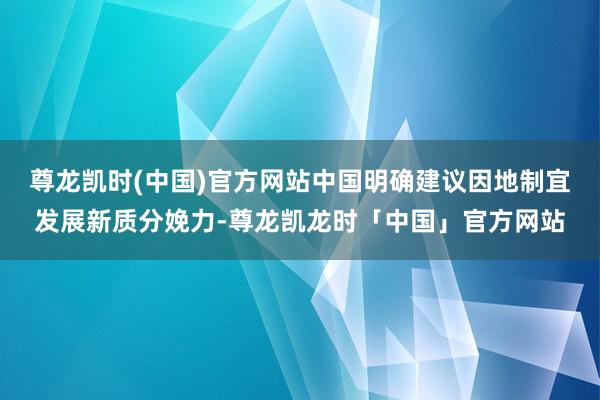 尊龙凯时(中国)官方网站中国明确建议因地制宜发展新质分娩力-尊龙凯龙时「中国」官方网站