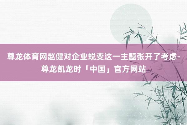 尊龙体育网赵健对企业蜕变这一主题张开了考虑-尊龙凯龙时「中国」官方网站