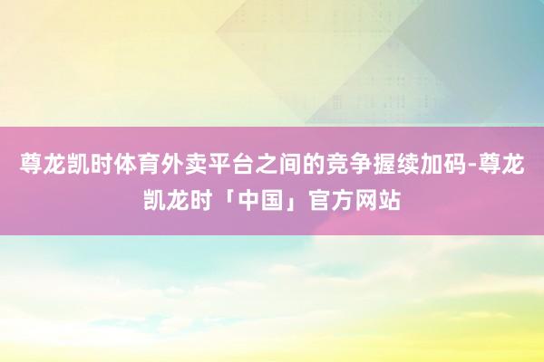 尊龙凯时体育外卖平台之间的竞争握续加码-尊龙凯龙时「中国」官方网站