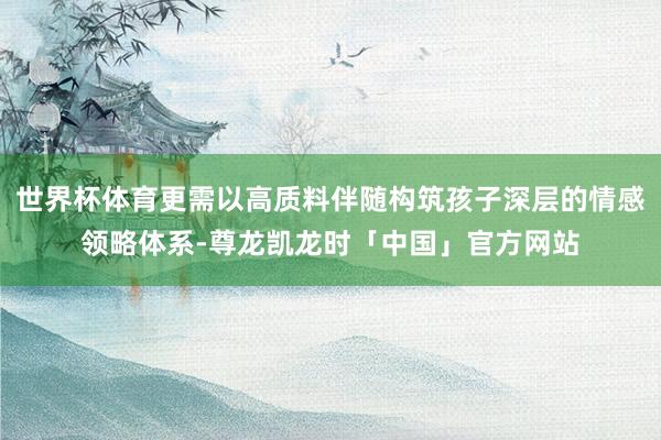 世界杯体育更需以高质料伴随构筑孩子深层的情感领略体系-尊龙凯龙时「中国」官方网站