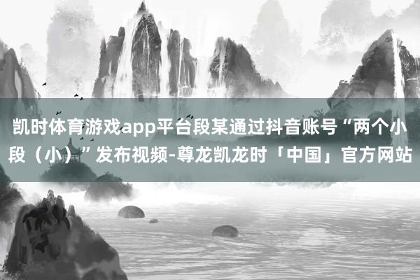 凯时体育游戏app平台段某通过抖音账号“两个小段（小）”发布视频-尊龙凯龙时「中国」官方网站