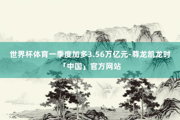 世界杯体育一季度加多3.56万亿元-尊龙凯龙时「中国」官方网站
