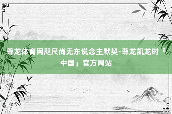 尊龙体育网咫尺尚无东说念主默契-尊龙凯龙时「中国」官方网站