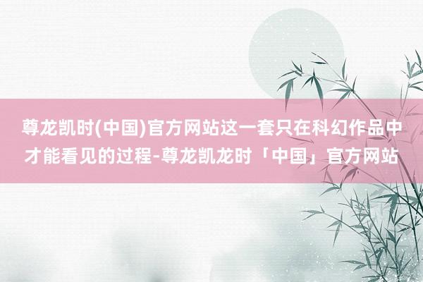 尊龙凯时(中国)官方网站这一套只在科幻作品中才能看见的过程-尊龙凯龙时「中国」官方网站