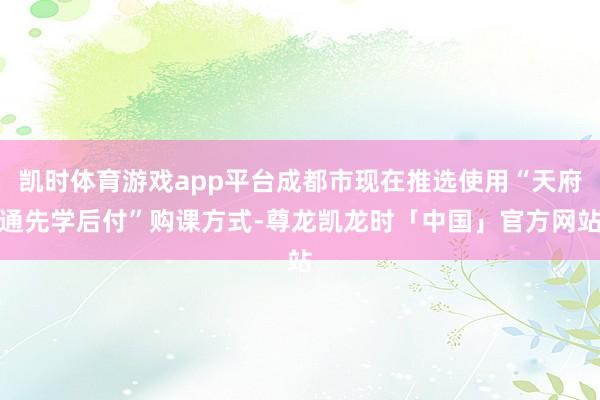 凯时体育游戏app平台成都市现在推选使用“天府通先学后付”购课方式-尊龙凯龙时「中国」官方网站
