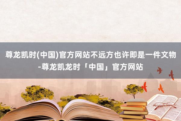 尊龙凯时(中国)官方网站不远方也许即是一件文物-尊龙凯龙时「中国」官方网站