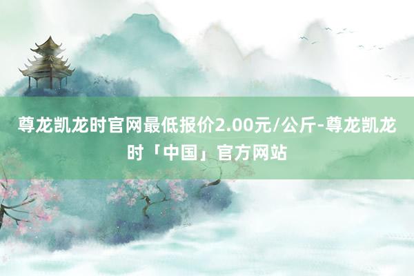 尊龙凯龙时官网最低报价2.00元/公斤-尊龙凯龙时「中国」官方网站