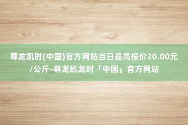 尊龙凯时(中国)官方网站当日最高报价20.00元/公斤-尊龙凯龙时「中国」官方网站