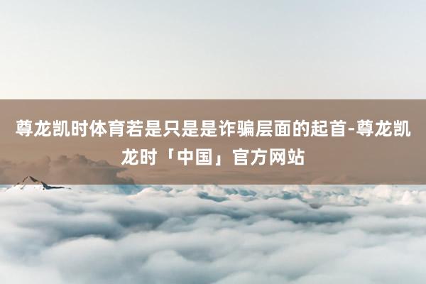 尊龙凯时体育若是只是是诈骗层面的起首-尊龙凯龙时「中国」官方网站