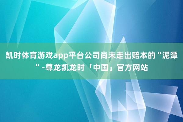 凯时体育游戏app平台公司尚未走出赔本的“泥潭”-尊龙凯龙时「中国」官方网站