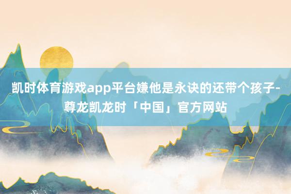凯时体育游戏app平台嫌他是永诀的还带个孩子-尊龙凯龙时「中国」官方网站