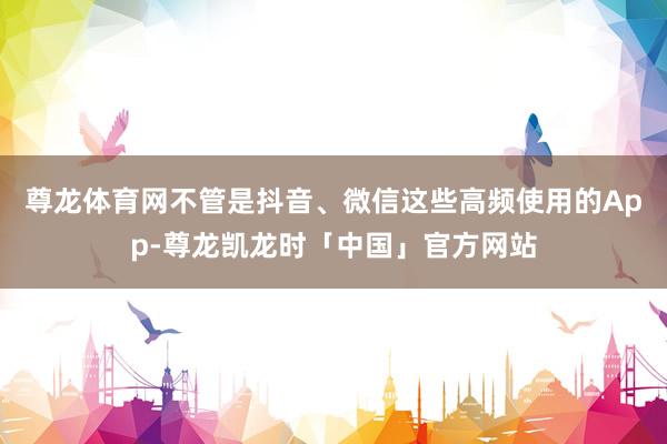 尊龙体育网不管是抖音、微信这些高频使用的App-尊龙凯龙时「中国」官方网站