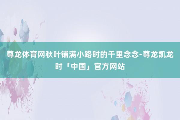 尊龙体育网秋叶铺满小路时的千里念念-尊龙凯龙时「中国」官方网站