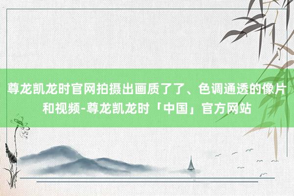 尊龙凯龙时官网拍摄出画质了了、色调通透的像片和视频-尊龙凯龙时「中国」官方网站