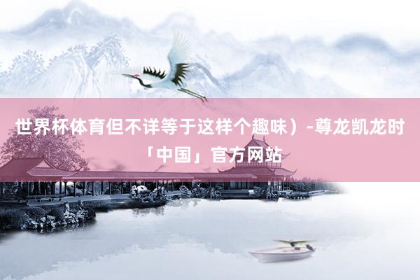 世界杯体育但不详等于这样个趣味）-尊龙凯龙时「中国」官方网站