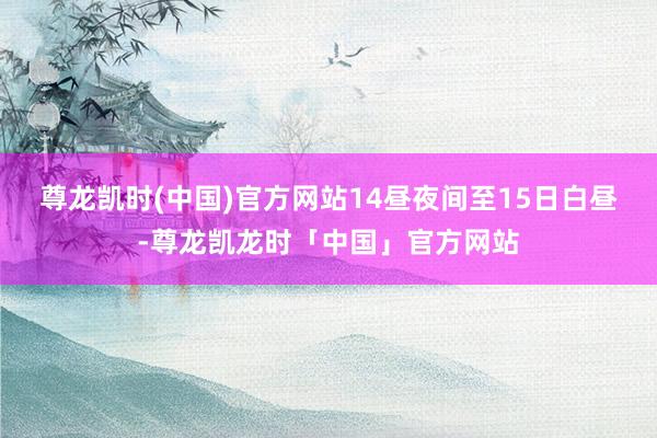 尊龙凯时(中国)官方网站　　14昼夜间至15日白昼-尊龙凯龙时「中国」官方网站