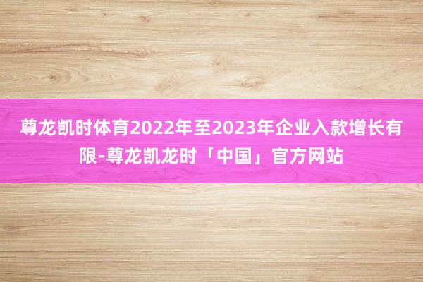 尊龙凯时体育2022年至2023年企业入款增长有限-尊龙凯龙时「中国」官方网站