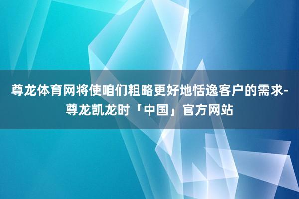 尊龙体育网将使咱们粗略更好地恬逸客户的需求-尊龙凯龙时「中国」官方网站