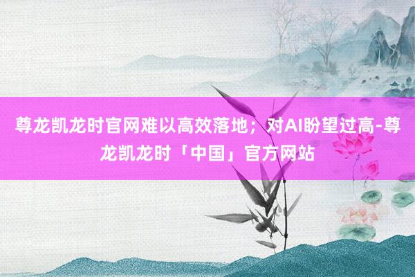 尊龙凯龙时官网难以高效落地；对AI盼望过高-尊龙凯龙时「中国」官方网站