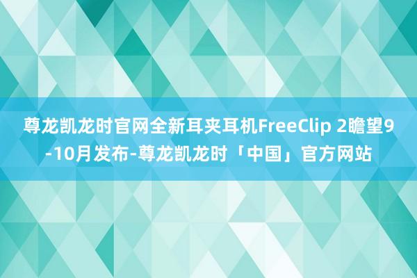 尊龙凯龙时官网全新耳夹耳机FreeClip 2瞻望9-10月发布-尊龙凯龙时「中国」官方网站