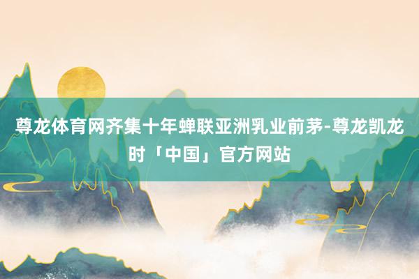 尊龙体育网齐集十年蝉联亚洲乳业前茅-尊龙凯龙时「中国」官方网站