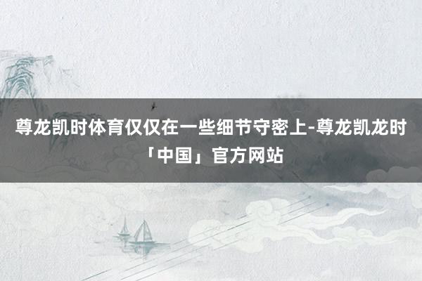 尊龙凯时体育仅仅在一些细节守密上-尊龙凯龙时「中国」官方网站