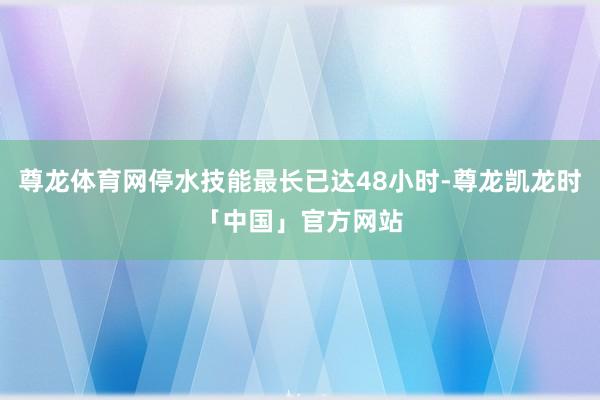 尊龙体育网停水技能最长已达48小时-尊龙凯龙时「中国」官方网站