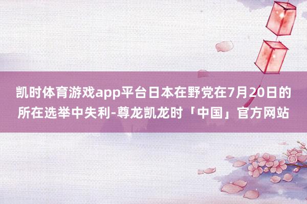凯时体育游戏app平台日本在野党在7月20日的所在选举中失利-尊龙凯龙时「中国」官方网站