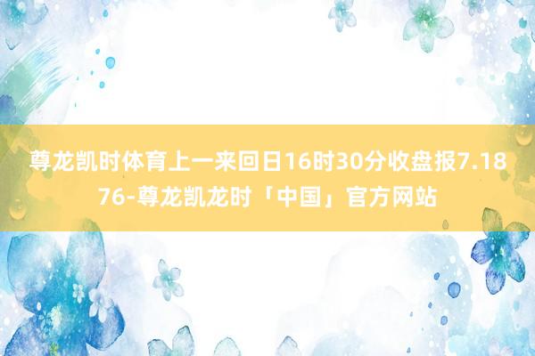 尊龙凯时体育上一来回日16时30分收盘报7.1876-尊龙凯龙时「中国」官方网站