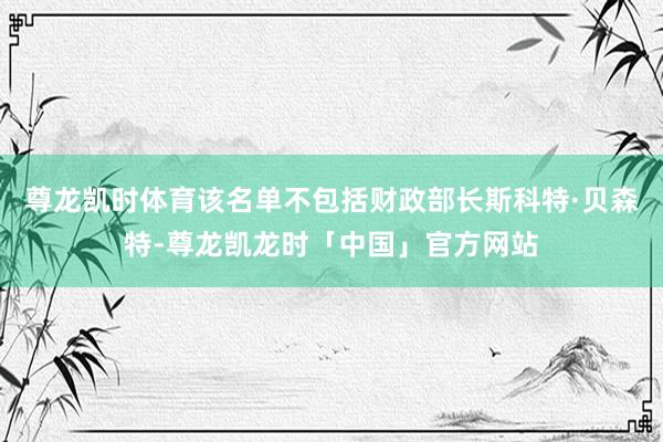尊龙凯时体育该名单不包括财政部长斯科特·贝森特-尊龙凯龙时「中国」官方网站