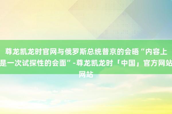 尊龙凯龙时官网与俄罗斯总统普京的会晤“内容上是一次试探性的会面”-尊龙凯龙时「中国」官方网站