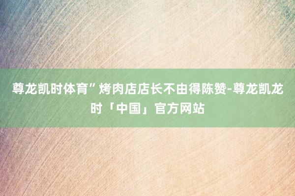 尊龙凯时体育”烤肉店店长不由得陈赞-尊龙凯龙时「中国」官方网站