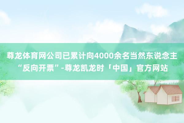 尊龙体育网公司已累计向4000余名当然东说念主“反向开票”-尊龙凯龙时「中国」官方网站