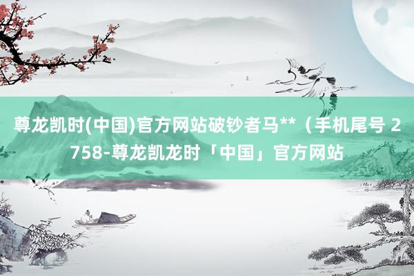 尊龙凯时(中国)官方网站破钞者马**（手机尾号 2758-尊龙凯龙时「中国」官方网站